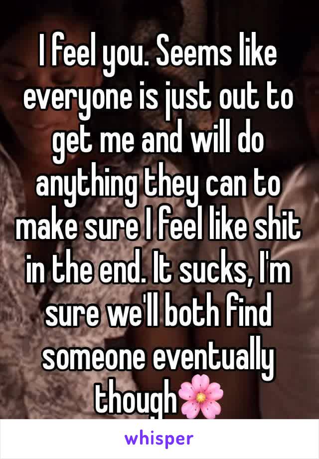 I feel you. Seems like everyone is just out to get me and will do anything they can to make sure I feel like shit in the end. It sucks, I'm sure we'll both find someone eventually though🌸