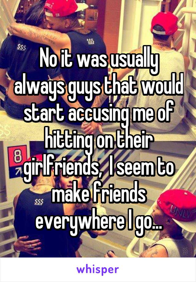 No it was usually always guys that would start accusing me of hitting on their girlfriends,  I seem to make friends everywhere I go...