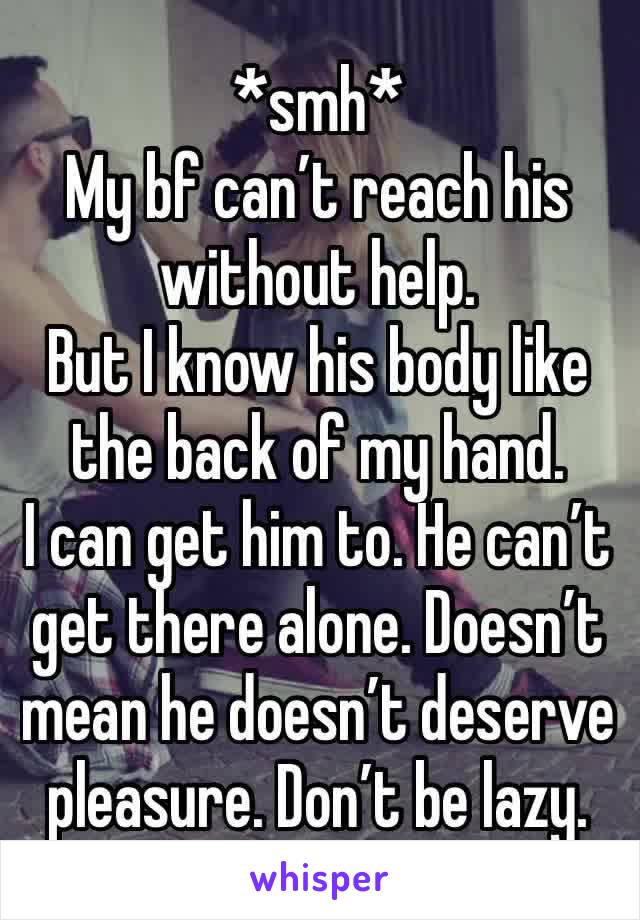 *smh* 
My bf can’t reach his without help. 
But I know his body like the back of my hand. 
I can get him to. He can’t get there alone. Doesn’t mean he doesn’t deserve pleasure. Don’t be lazy. 