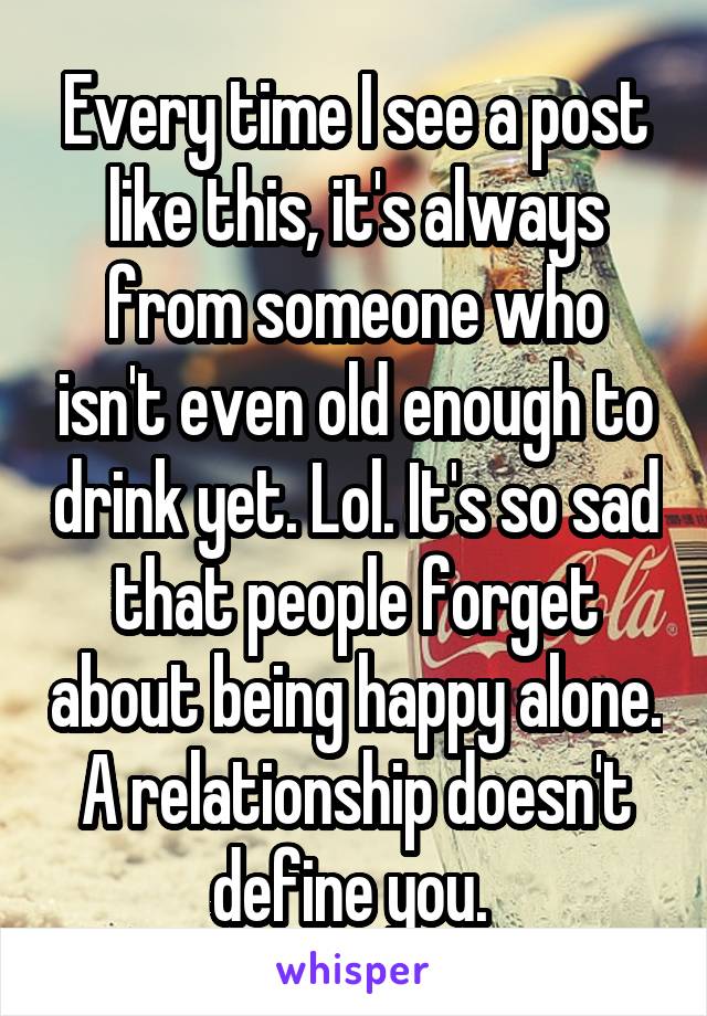 Every time I see a post like this, it's always from someone who isn't even old enough to drink yet. Lol. It's so sad that people forget about being happy alone. A relationship doesn't define you. 