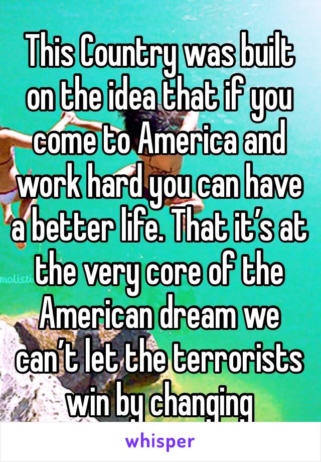This Country was built on the idea that if you come to America and work hard you can have a better life. That it’s at the very core of the American dream we can’t let the terrorists win by changing 