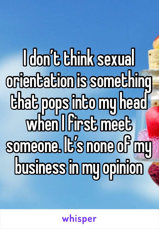 I don’t think sexual orientation is something that pops into my head when I first meet someone. It’s none of my business in my opinion 