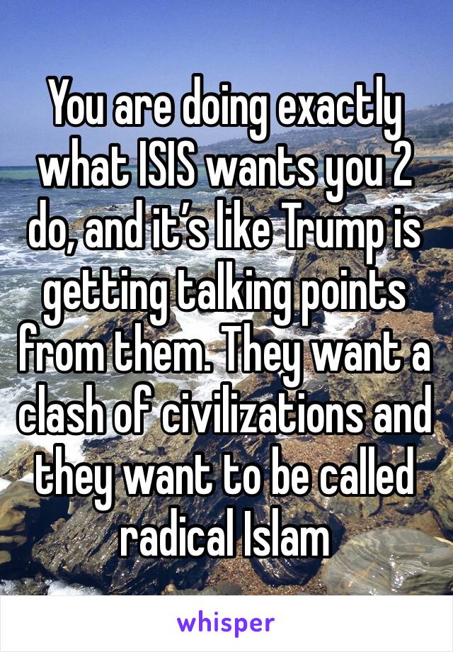 You are doing exactly what ISIS wants you 2 do, and it’s like Trump is getting talking points from them. They want a clash of civilizations and they want to be called radical Islam 