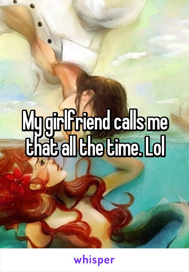 My girlfriend calls me that all the time. Lol