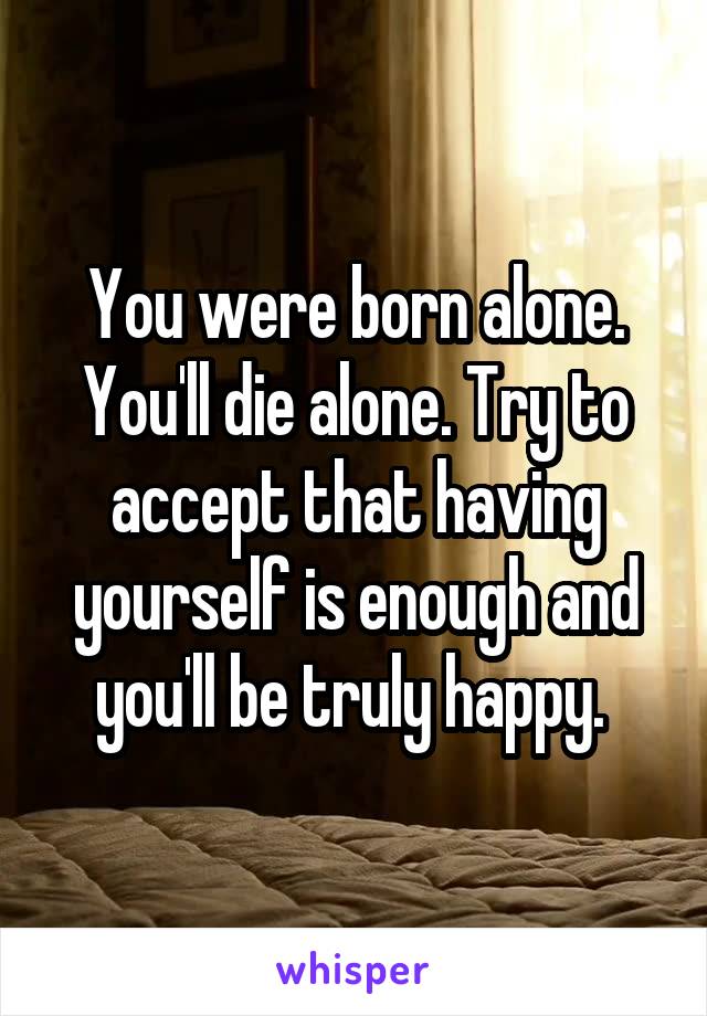 You were born alone. You'll die alone. Try to accept that having yourself is enough and you'll be truly happy. 