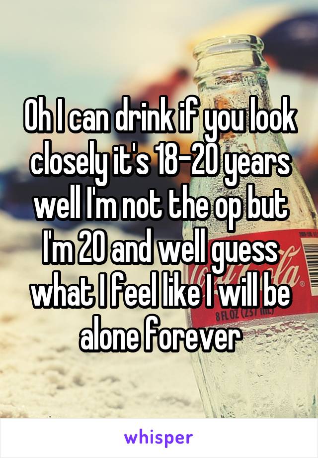 Oh I can drink if you look closely it's 18-20 years well I'm not the op but I'm 20 and well guess what I feel like I will be alone forever