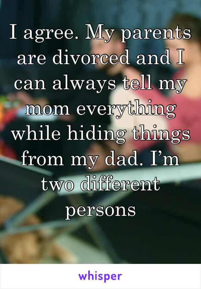I agree. My parents are divorced and I can always tell my mom everything while hiding things from my dad. I’m two different persons