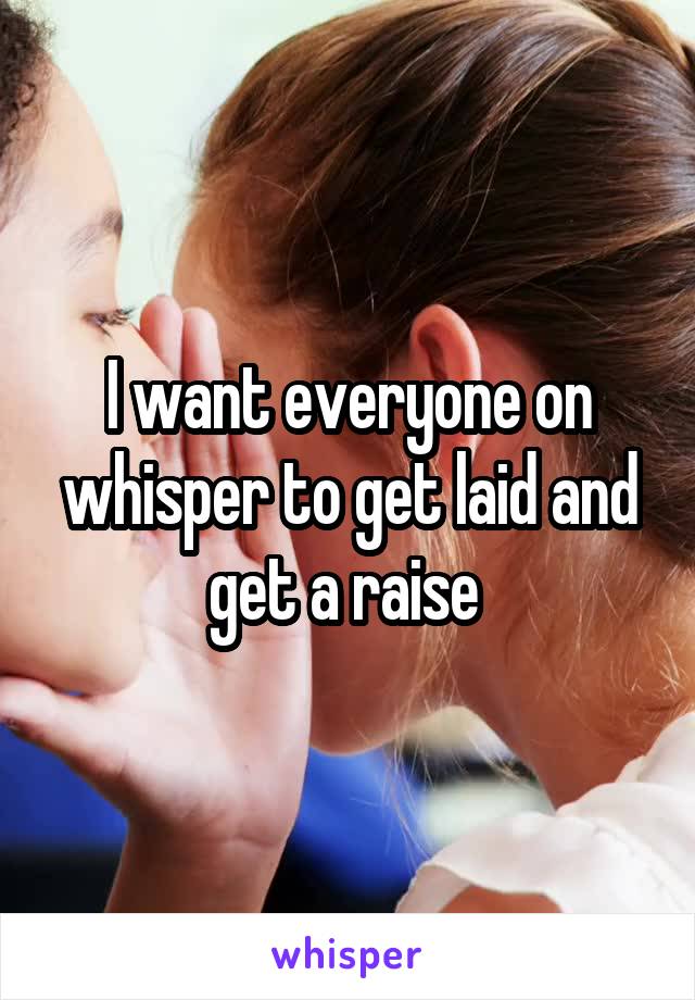 I want everyone on whisper to get laid and get a raise 