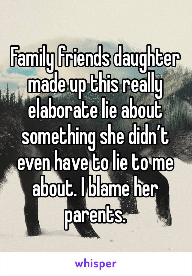 Family friends daughter made up this really elaborate lie about something she didn’t even have to lie to me about. I blame her parents. 