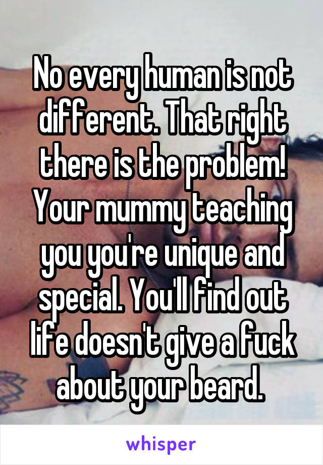 No every human is not different. That right there is the problem! Your mummy teaching you you're unique and special. You'll find out life doesn't give a fuck about your beard. 