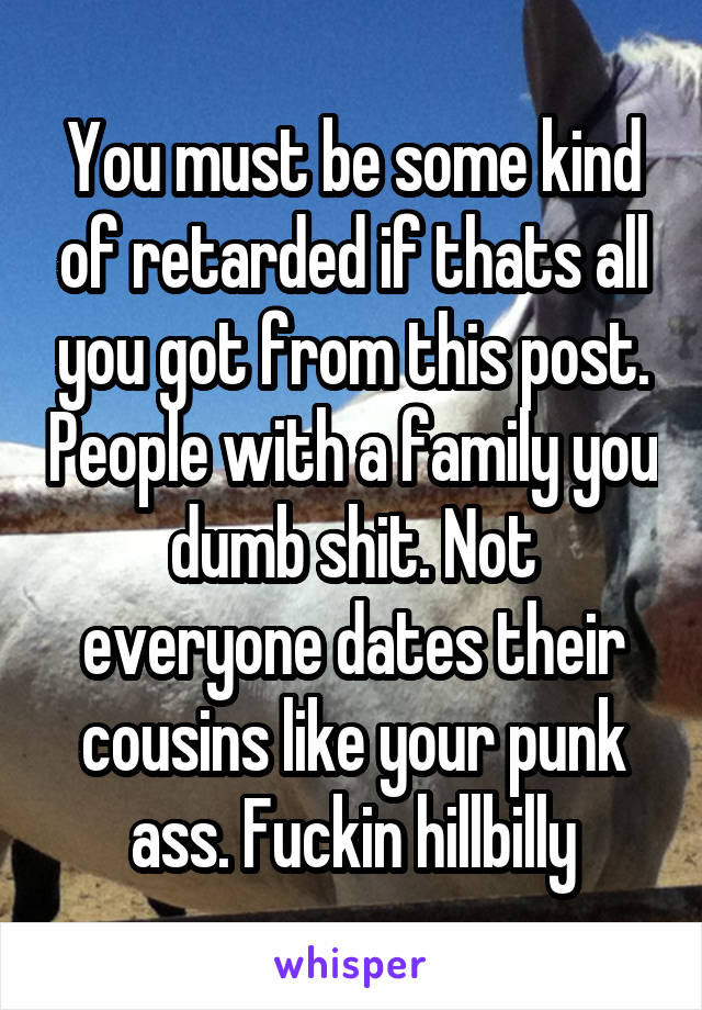 You must be some kind of retarded if thats all you got from this post. People with a family you dumb shit. Not everyone dates their cousins like your punk ass. Fuckin hillbilly