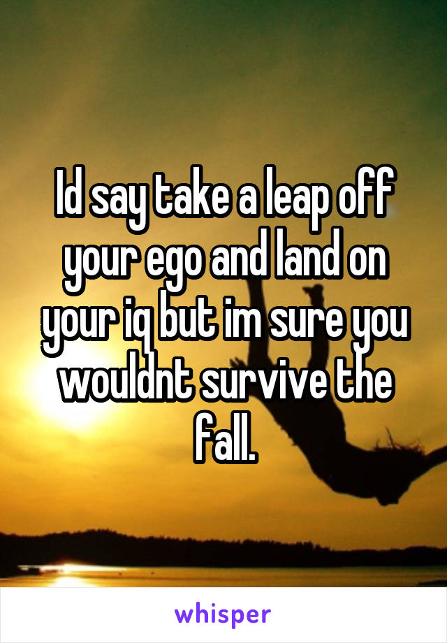Id say take a leap off your ego and land on your iq but im sure you wouldnt survive the fall.