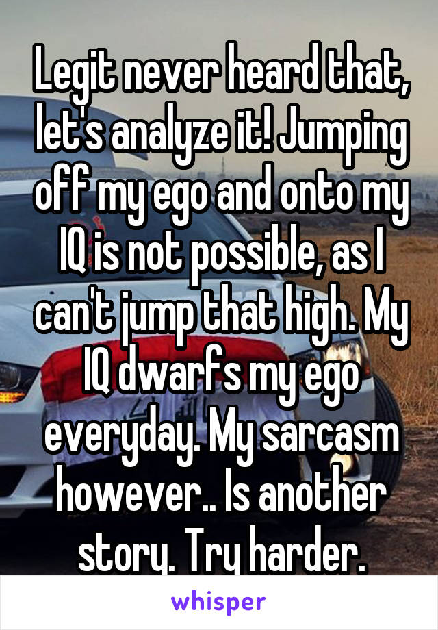 Legit never heard that, let's analyze it! Jumping off my ego and onto my IQ is not possible, as I can't jump that high. My IQ dwarfs my ego everyday. My sarcasm however.. Is another story. Try harder.