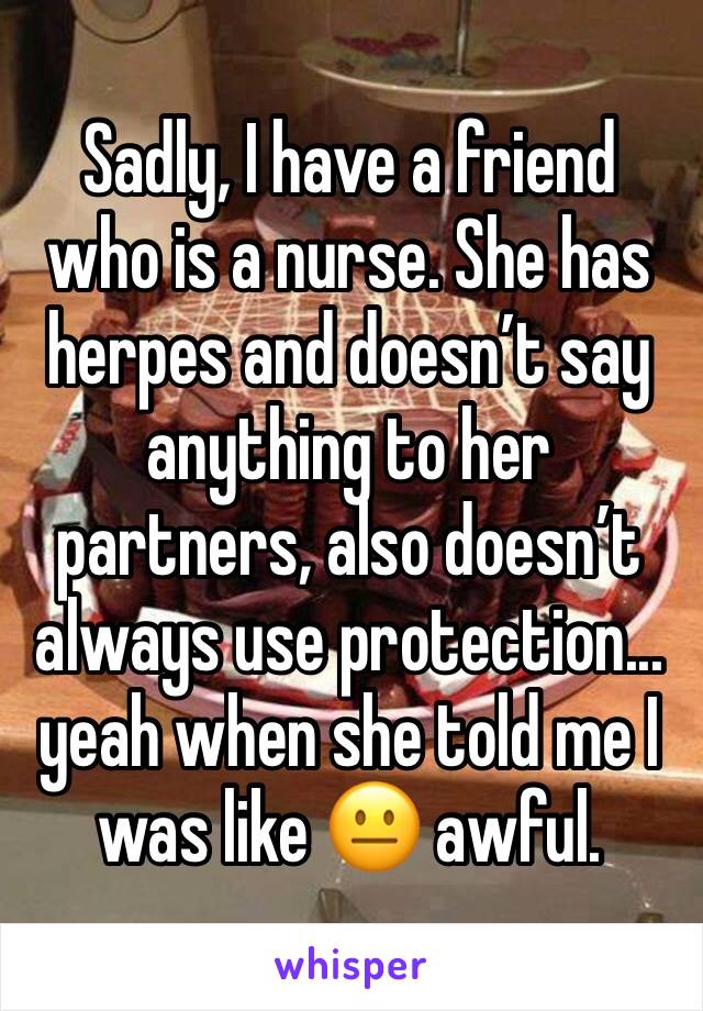 Sadly, I have a friend who is a nurse. She has herpes and doesn’t say anything to her partners, also doesn’t always use protection... yeah when she told me I was like 😐 awful. 