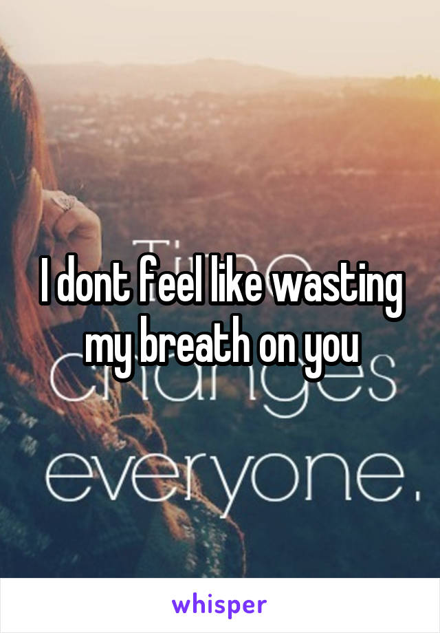 I dont feel like wasting my breath on you