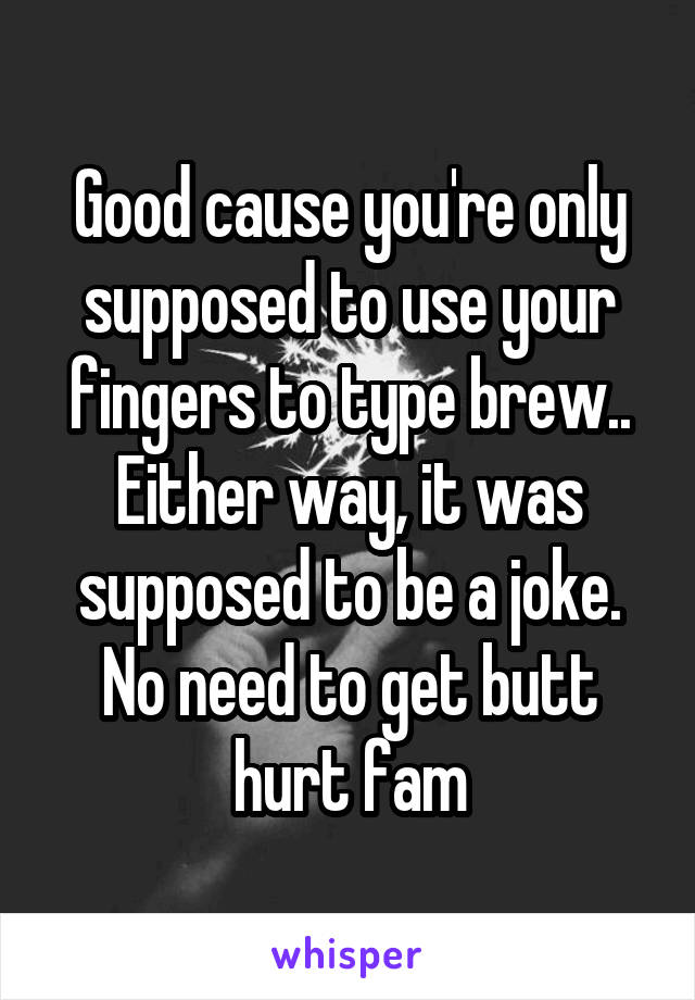 Good cause you're only supposed to use your fingers to type brew.. Either way, it was supposed to be a joke. No need to get butt hurt fam
