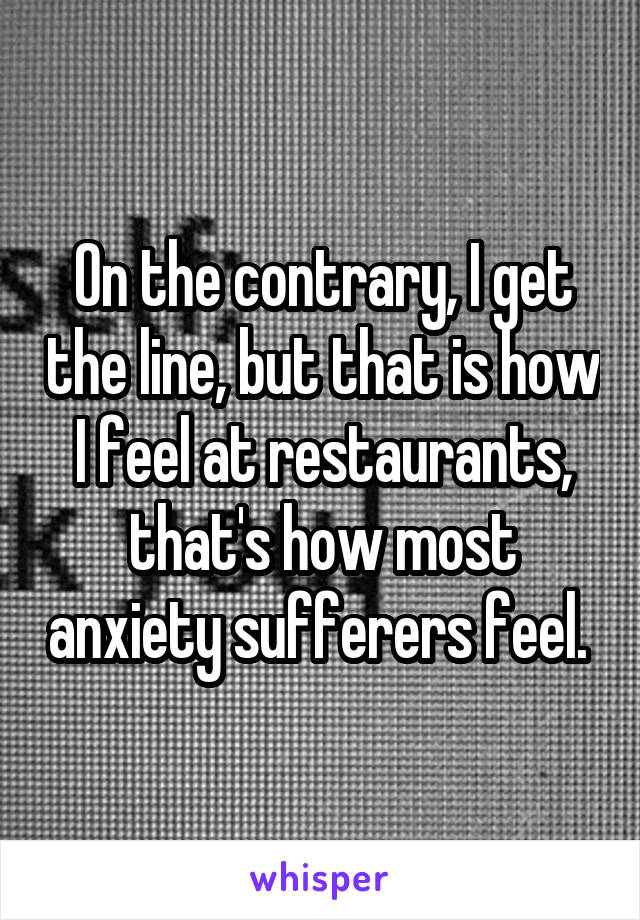 On the contrary, I get the line, but that is how I feel at restaurants, that's how most anxiety sufferers feel. 