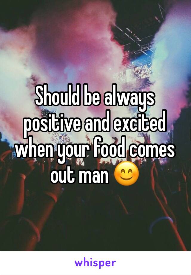 Should be always positive and excited when your food comes out man 😊 
