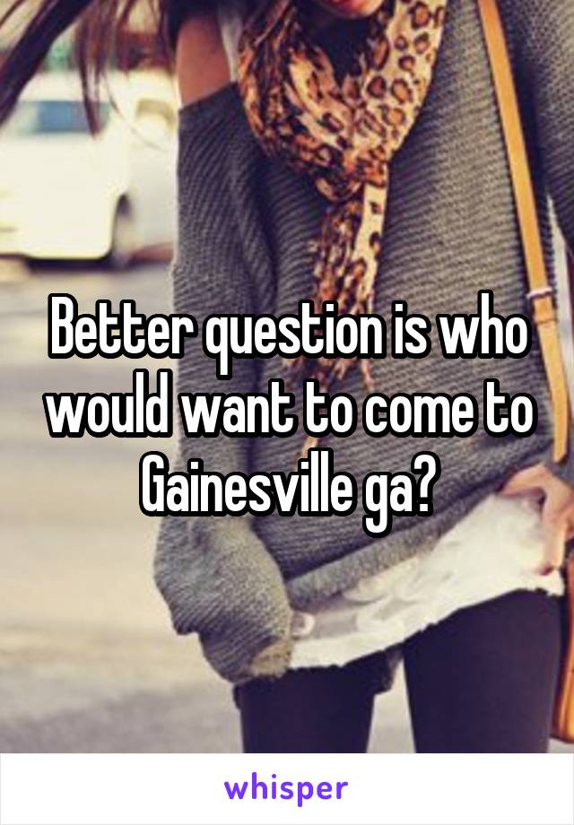 Better question is who would want to come to Gainesville ga?