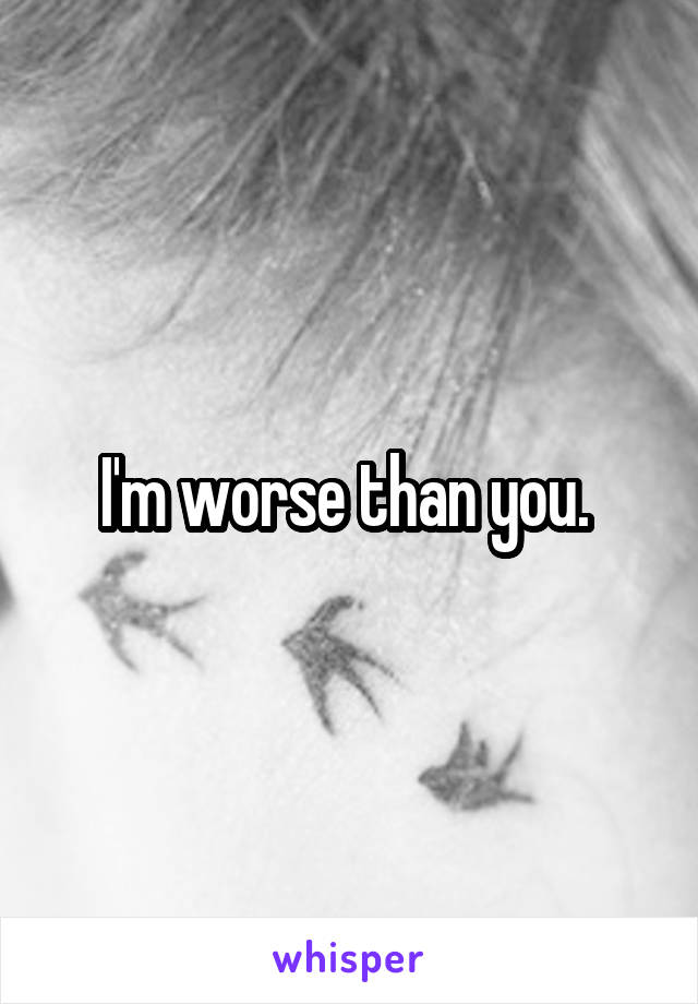 I'm worse than you. 