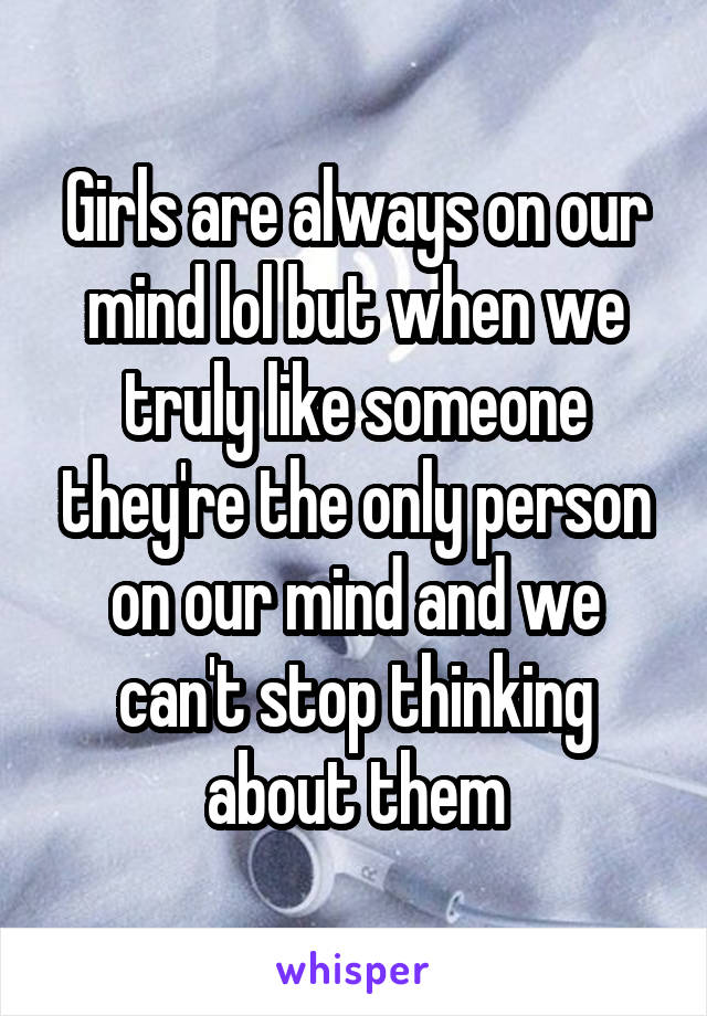 Girls are always on our mind lol but when we truly like someone they're the only person on our mind and we can't stop thinking about them