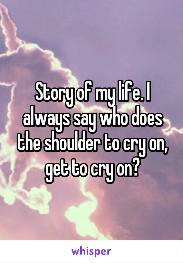Story of my life. I always say who does the shoulder to cry on, get to cry on?