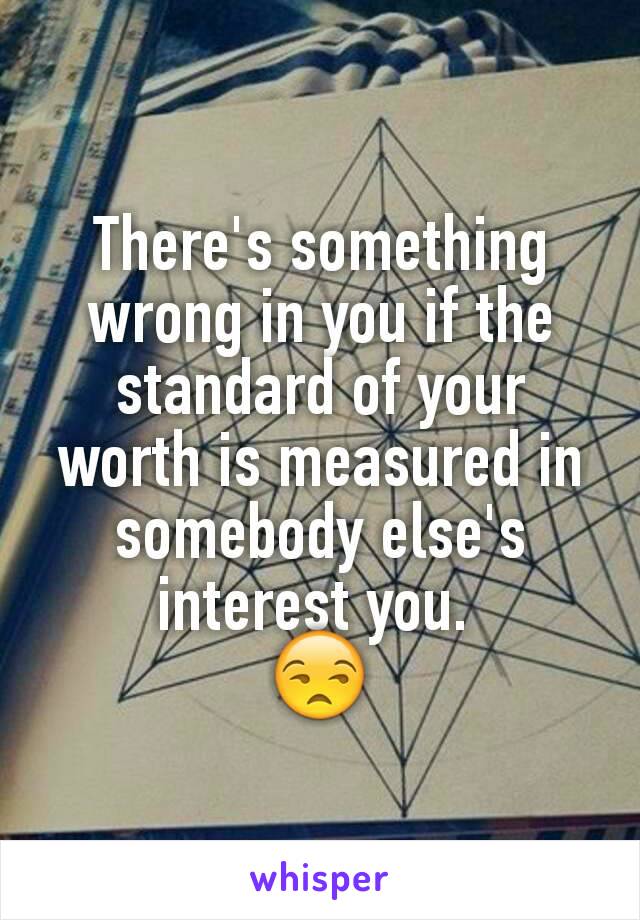 There's something wrong in you if the standard of your worth is measured in somebody else's interest you. 
😒