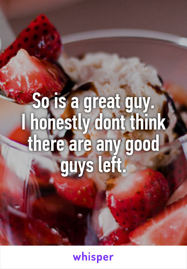 So is a great guy.
I honestly dont think there are any good guys left.
