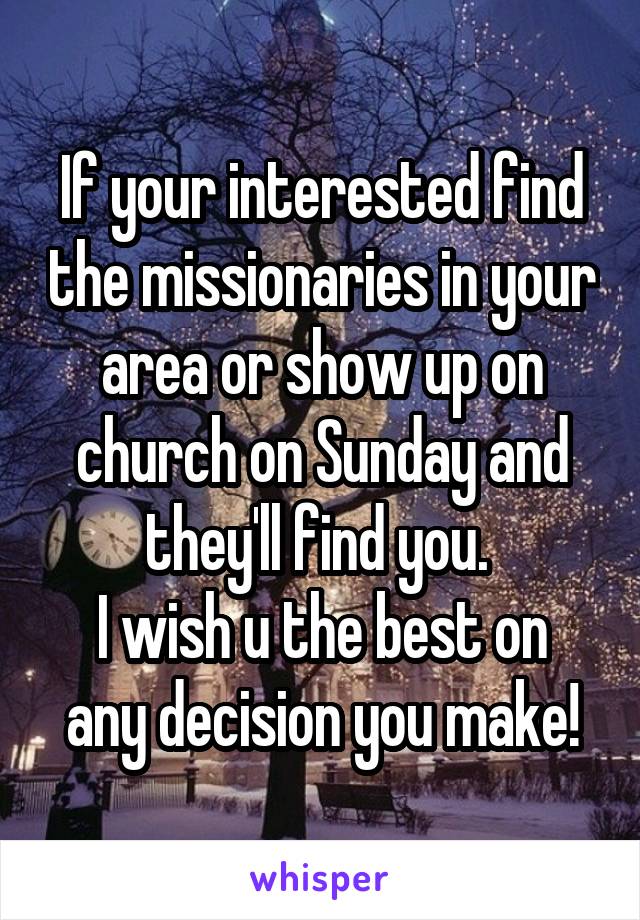 If your interested find the missionaries in your area or show up on church on Sunday and they'll find you. 
I wish u the best on any decision you make!