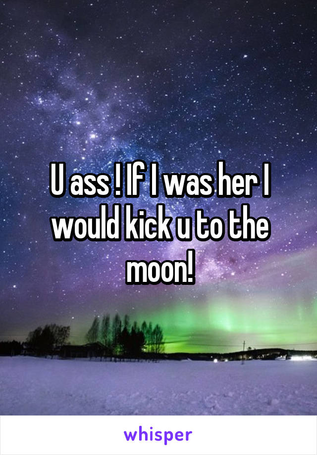 U ass ! If I was her I would kick u to the moon!