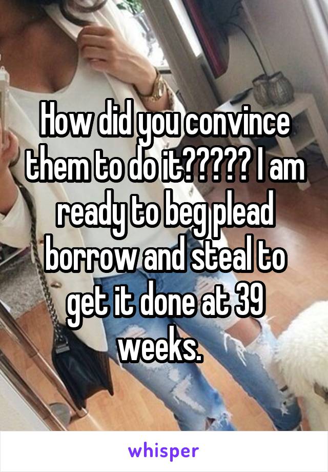 How did you convince them to do it????? I am ready to beg plead borrow and steal to get it done at 39 weeks.  