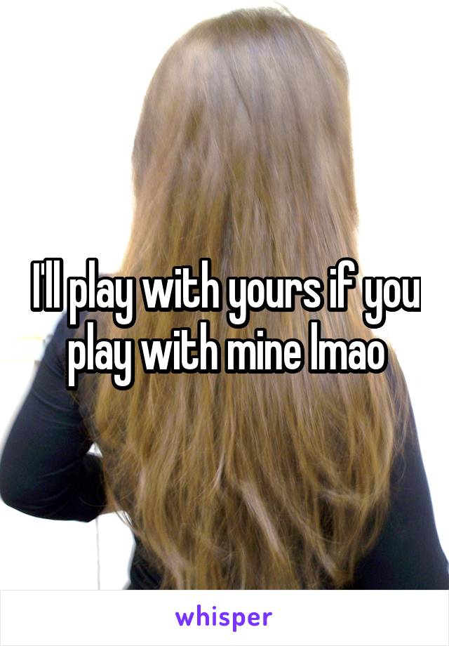 I'll play with yours if you play with mine lmao