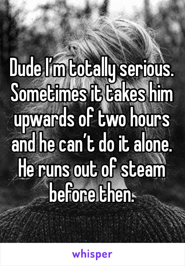 Dude I’m totally serious. 
Sometimes it takes him upwards of two hours and he can’t do it alone. He runs out of steam before then. 