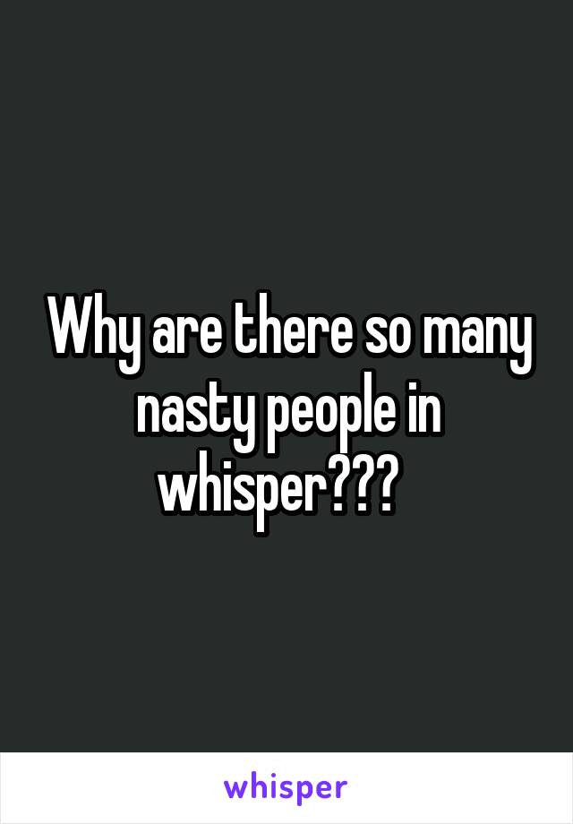 Why are there so many nasty people in whisper???  