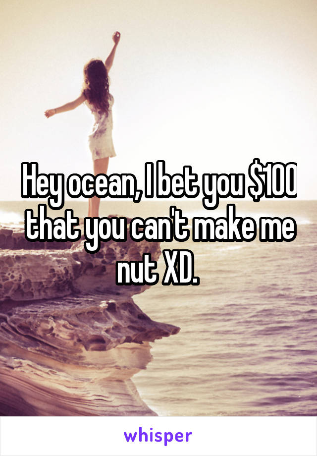 Hey ocean, I bet you $100 that you can't make me nut XD. 