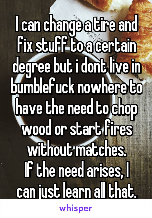 I can change a tire and fix stuff to a certain degree but i dont live in bumblefuck nowhere to have the need to chop wood or start fires without matches.
If the need arises, I can just learn all that.