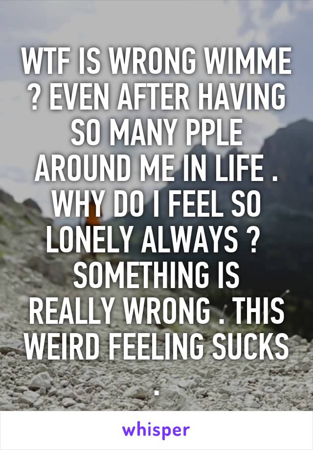 WTF IS WRONG WIMME ? EVEN AFTER HAVING SO MANY PPLE AROUND ME IN LIFE . WHY DO I FEEL SO LONELY ALWAYS ? 
SOMETHING IS REALLY WRONG . THIS WEIRD FEELING SUCKS .