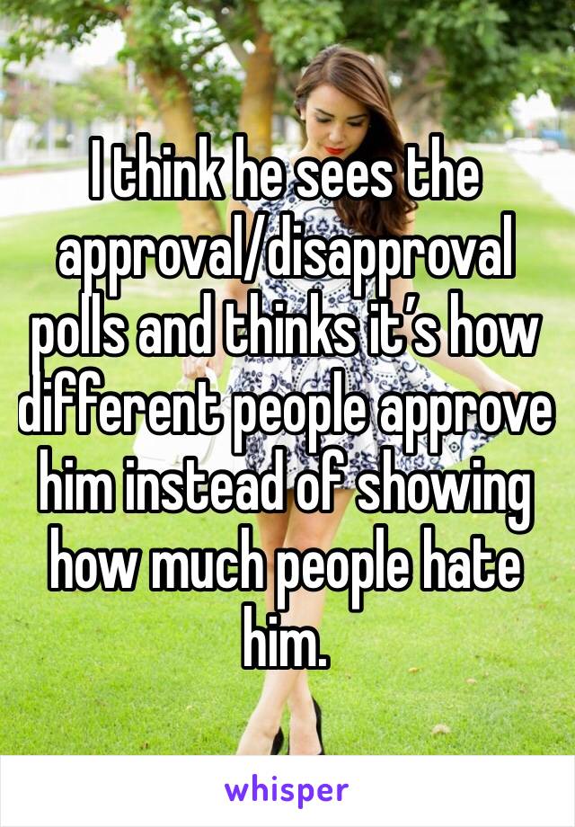 I think he sees the approval/disapproval polls and thinks it’s how different people approve him instead of showing how much people hate him.