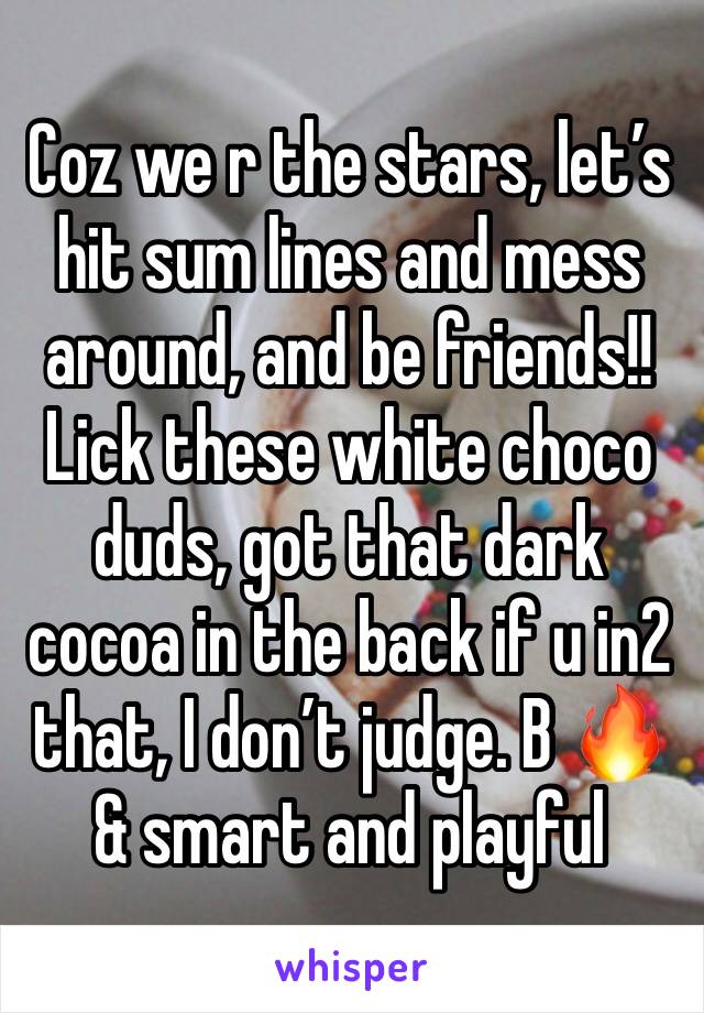 Coz we r the stars, let’s hit sum lines and mess around, and be friends!! Lick these white choco duds, got that dark cocoa in the back if u in2 that, I don’t judge. B 🔥 & smart and playful