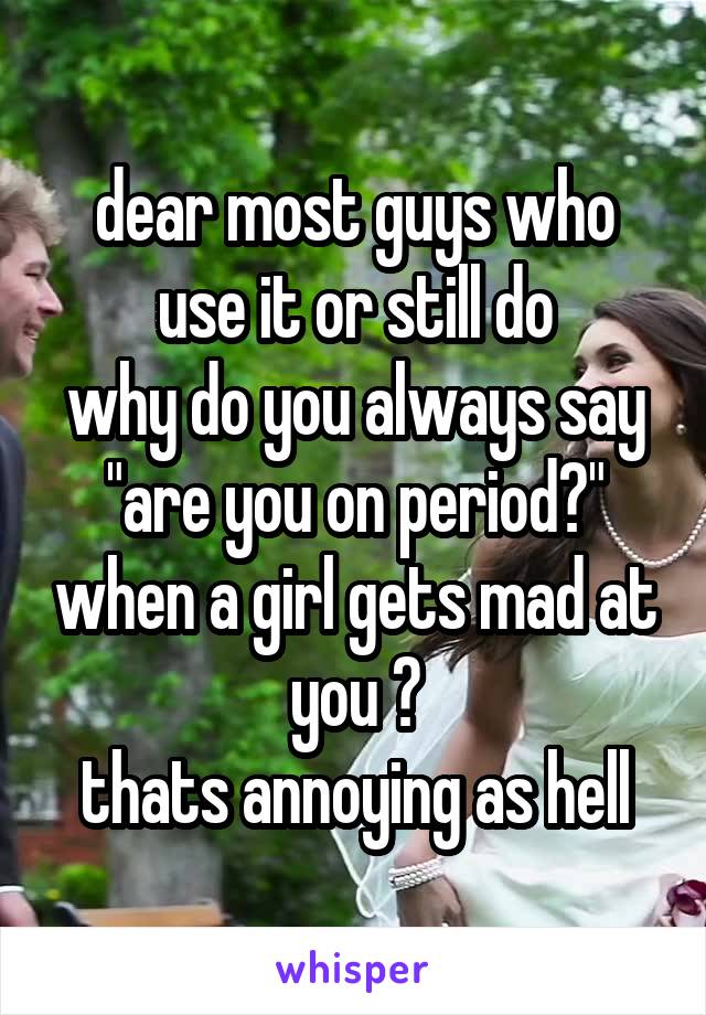 dear most guys who use it or still do
why do you always say "are you on period?" when a girl gets mad at you ?
thats annoying as hell