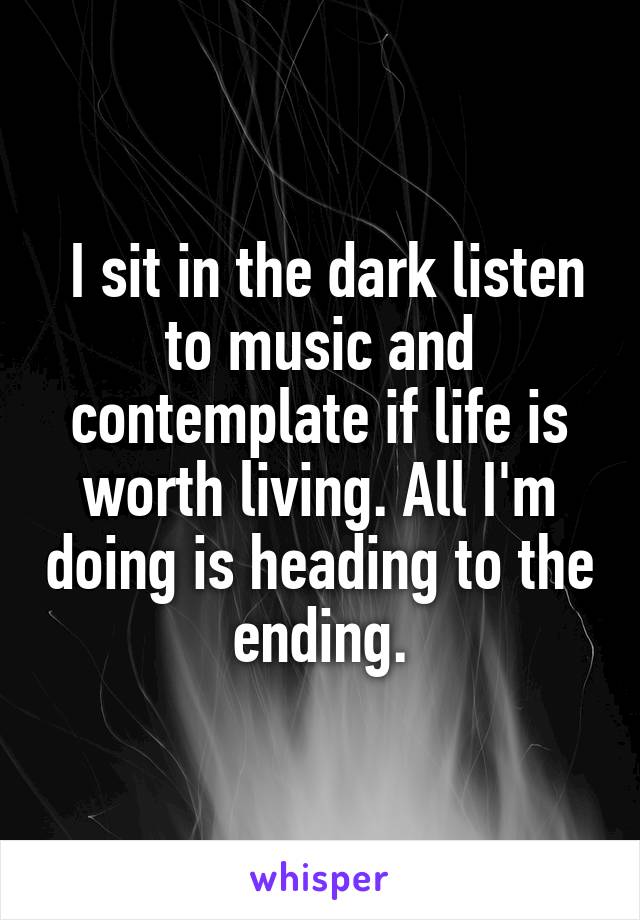  I sit in the dark listen to music and contemplate if life is worth living. All I'm doing is heading to the ending.