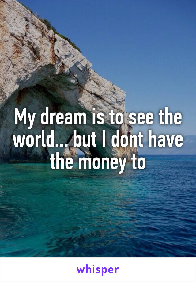 My dream is to see the world... but I dont have the money to