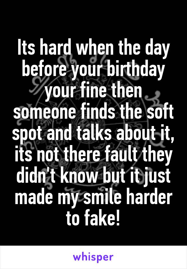 Its hard when the day before your birthday your fine then someone finds the soft spot and talks about it, its not there fault they didn't know but it just made my smile harder to fake!