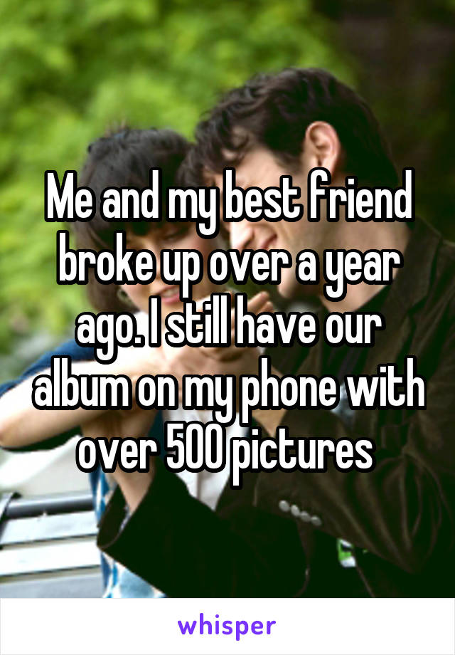 Me and my best friend broke up over a year ago. I still have our album on my phone with over 500 pictures 