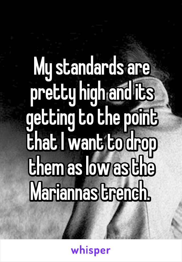 My standards are pretty high and its getting to the point that I want to drop them as low as the Mariannas trench. 