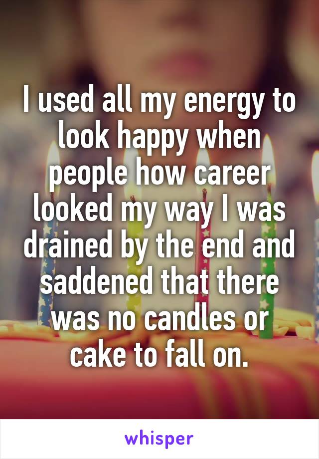 I used all my energy to look happy when people how career looked my way I was drained by the end and saddened that there was no candles or cake to fall on.
