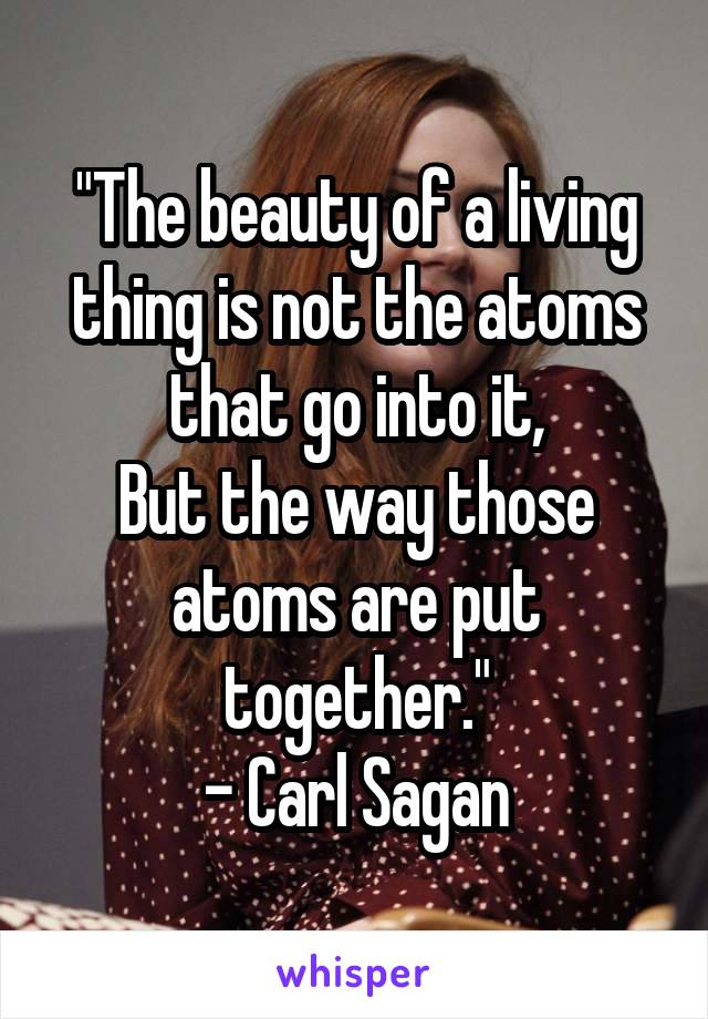 "The beauty of a living thing is not the atoms that go into it,
But the way those atoms are put together."
- Carl Sagan