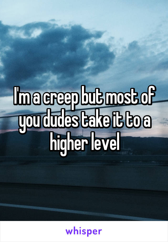 I'm a creep but most of you dudes take it to a higher level