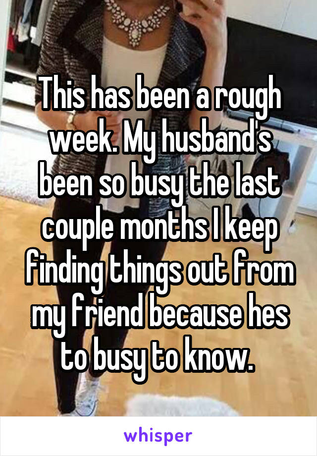 This has been a rough week. My husband's been so busy the last couple months I keep finding things out from my friend because hes to busy to know. 
