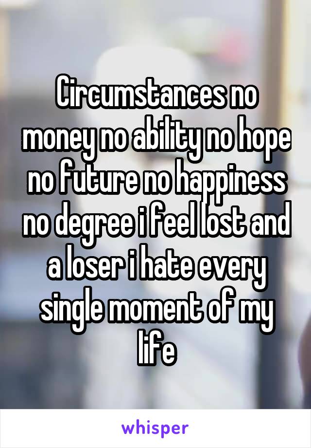 Circumstances no money no ability no hope no future no happiness no degree i feel lost and a loser i hate every single moment of my life